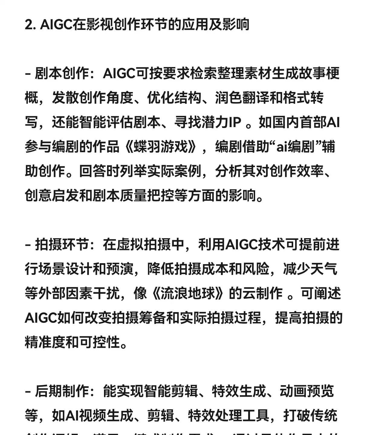 一、背景 在科技高速发展的当下,AIGC(人工智能生成内容)迎来了快速成熟和市场规模迅速壮大的发展趋势,已成为近两年影视行业最为热门的话题。从大语言模型、文生图到文生视频,AIGC技术能够提供高效且个性化的影像内容生成方案,逐步改变着影视行业中传统内容的创作格局,为影视创作带来新质生产力,触发整个影视行业生产方式和消费模式的革新。二、可能会问的问题1. 请阐述AIGC的概念及原理2. AIGC在影视创作的剧本、拍摄、后期等环节有哪些具体应用及影响3. AIGC的发展对影视行业就业结构产生了怎样的影响4. 从电影艺术理论角度分析AIGC对电影本体性的影响5. 结合当前AIGC的发展,预测未来影视创作风格和审美接受的变化趋势三、回答思路(详情请见图片)