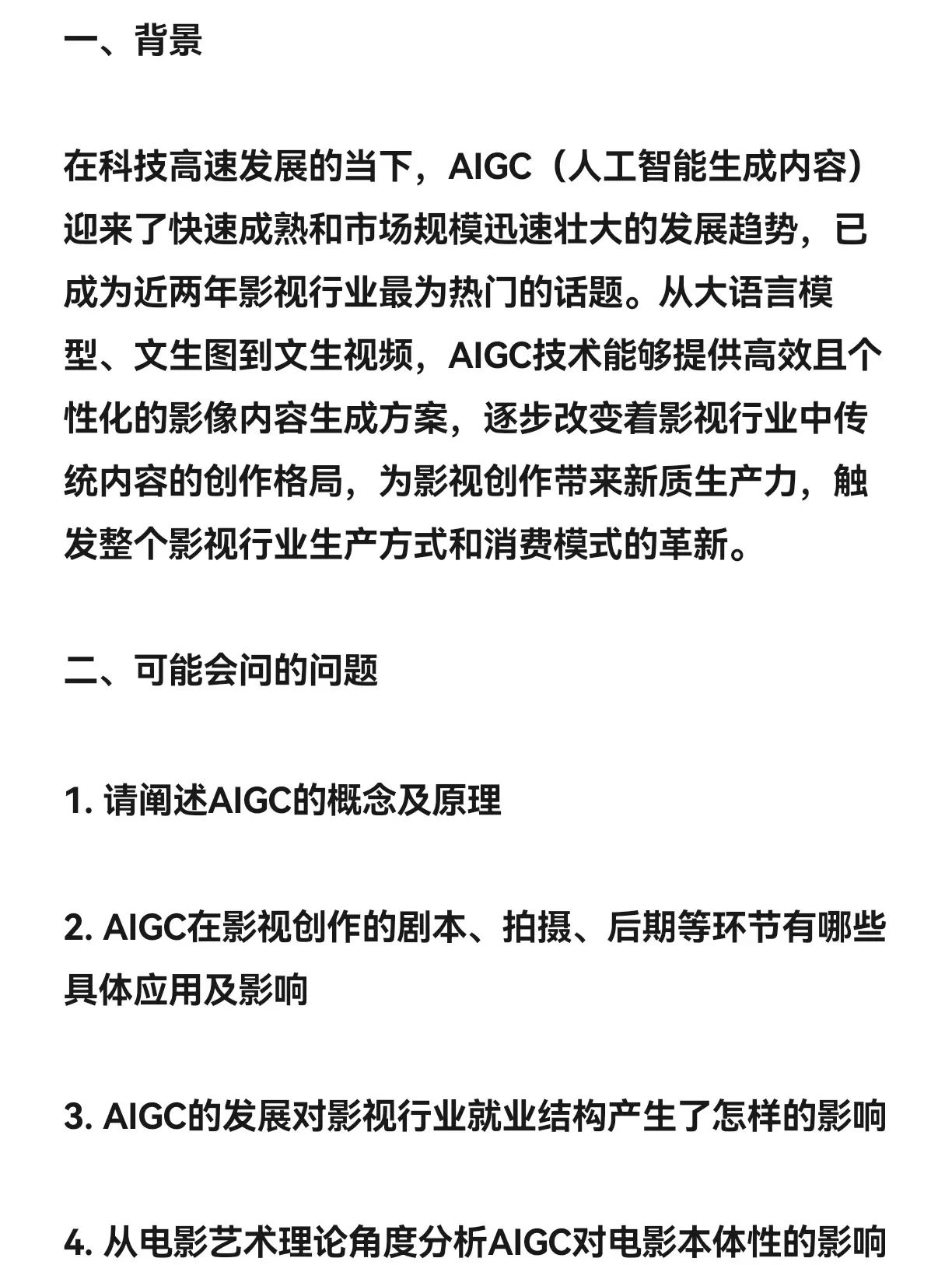 一、背景 在科技高速发展的当下,AIGC(人工智能生成内容)迎来了快速成熟和市场规模迅速壮大的发展趋势,已成为近两年影视行业最为热门的话题。从大语言模型、文生图到文生视频,AIGC技术能够提供高效且个性化的影像内容生成方案,逐步改变着影视行业中传统内容的创作格局,为影视创作带来新质生产力,触发整个影视行业生产方式和消费模式的革新。二、可能会问的问题1. 请阐述AIGC的概念及原理2. AIGC在影视创作的剧本、拍摄、后期等环节有哪些具体应用及影响3. AIGC的发展对影视行业就业结构产生了怎样的影响4. 从电影艺术理论角度分析AIGC对电影本体性的影响5. 结合当前AIGC的发展,预测未来影视创作风格和审美接受的变化趋势三、回答思路(详情请见图片)
